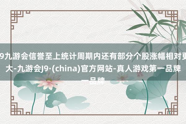 j9九游会信誉至上统计周期内还有部分个股涨幅相对更大-九游会J9·(china)官方网站-真人游戏第一品牌