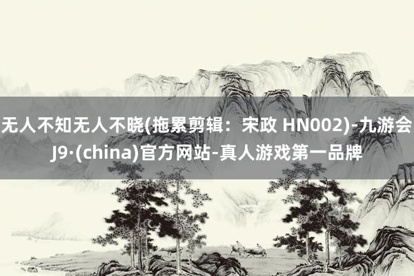 无人不知无人不晓(拖累剪辑：宋政 HN002)-九游会J9·(china)官方网站-真人游戏第一品牌