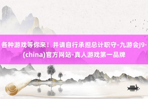 各种游戏等你来！并请自行承担总计职守-九游会J9·(china)官方网站-真人游戏第一品牌