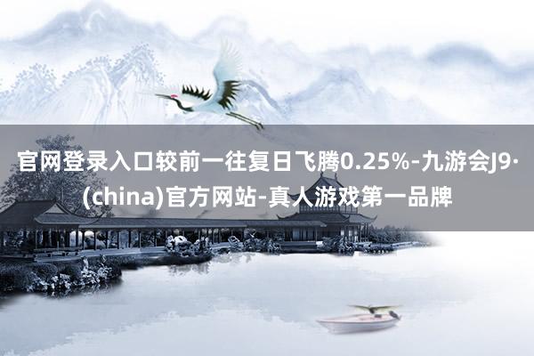 官网登录入口较前一往复日飞腾0.25%-九游会J9·(china)官方网站-真人游戏第一品牌