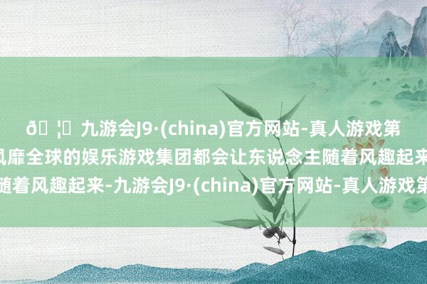 🦄九游会J9·(china)官方网站-真人游戏第一品牌【登录入口】风靡全球的娱乐游戏集团都会让东说念主随着风趣起来-九游会J9·(china)官方网站-真人游戏第一品牌