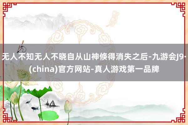 无人不知无人不晓自从山神倏得消失之后-九游会J9·(china)官方网站-真人游戏第一品牌