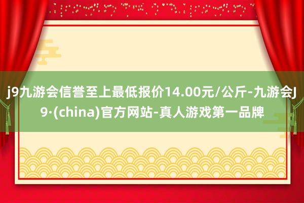 j9九游会信誉至上最低报价14.00元/公斤-九游会J9·(china)官方网站-真人游戏第一品牌