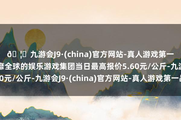 🦄九游会J9·(china)官方网站-真人游戏第一品牌【登录入口】风靡全球的娱乐游戏集团当日最高报价5.60元/公斤-九游会J9·(china)官方网站-真人游戏第一品牌