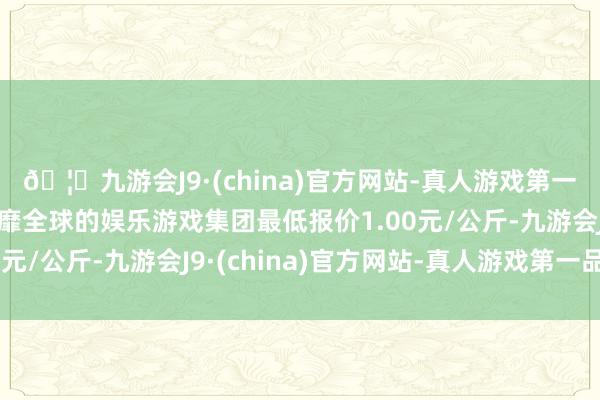 🦄九游会J9·(china)官方网站-真人游戏第一品牌【登录入口】风靡全球的娱乐游戏集团最低报价1.00元/公斤-九游会J9·(china)官方网站-真人游戏第一品牌