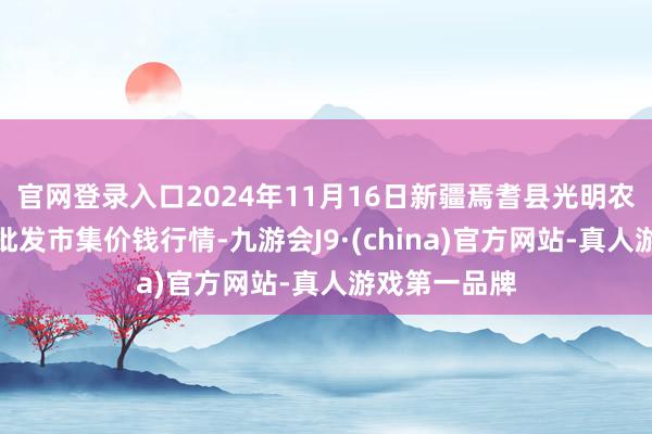 官网登录入口2024年11月16日新疆焉耆县光明农副居品空洞批发市集价钱行情-九游会J9·(china)官方网站-真人游戏第一品牌