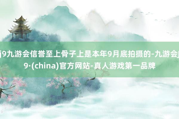 j9九游会信誉至上骨子上是本年9月底拍摄的-九游会J9·(china)官方网站-真人游戏第一品牌