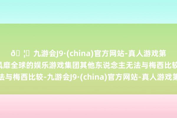 🦄九游会J9·(china)官方网站-真人游戏第一品牌【登录入口】风靡全球的娱乐游戏集团其他东说念主无法与梅西比较-九游会J9·(china)官方网站-真人游戏第一品牌