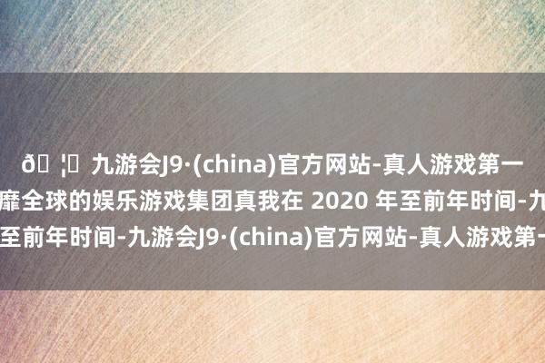 🦄九游会J9·(china)官方网站-真人游戏第一品牌【登录入口】风靡全球的娱乐游戏集团真我在 2020 年至前年时间-九游会J9·(china)官方网站-真人游戏第一品牌