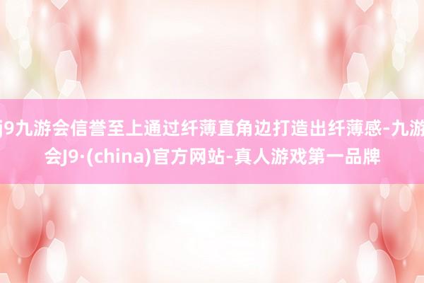 j9九游会信誉至上通过纤薄直角边打造出纤薄感-九游会J9·(china)官方网站-真人游戏第一品牌