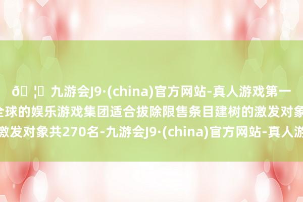 🦄九游会J9·(china)官方网站-真人游戏第一品牌【登录入口】风靡全球的娱乐游戏集团适合拔除限售条目建树的激发对象共270名-九游会J9·(china)官方网站-真人游戏第一品牌