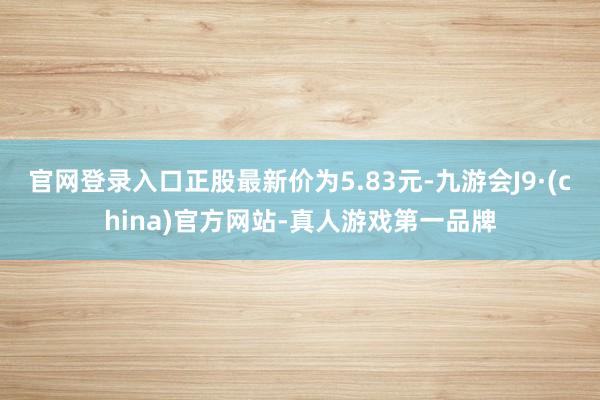 官网登录入口正股最新价为5.83元-九游会J9·(china)官方网站-真人游戏第一品牌