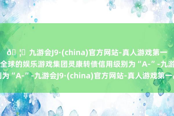 🦄九游会J9·(china)官方网站-真人游戏第一品牌【登录入口】风靡全球的娱乐游戏集团灵康转债信用级别为“A-”-九游会J9·(china)官方网站-真人游戏第一品牌