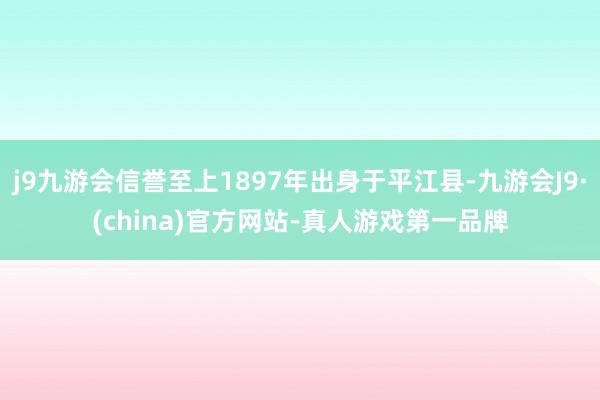 j9九游会信誉至上1897年出身于平江县-九游会J9·(china)官方网站-真人游戏第一品牌