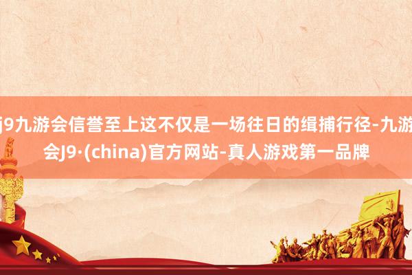 j9九游会信誉至上这不仅是一场往日的缉捕行径-九游会J9·(china)官方网站-真人游戏第一品牌