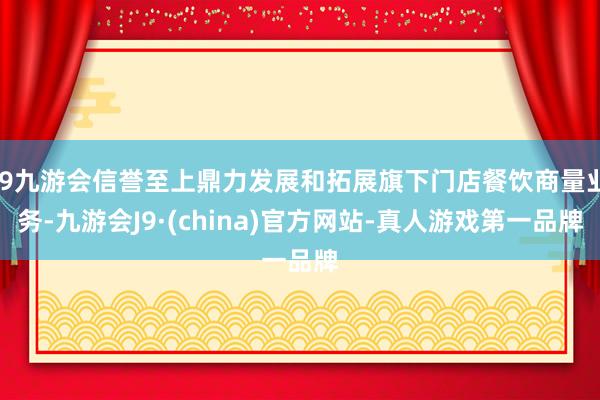 j9九游会信誉至上鼎力发展和拓展旗下门店餐饮商量业务-九游会J9·(china)官方网站-真人游戏第一品牌