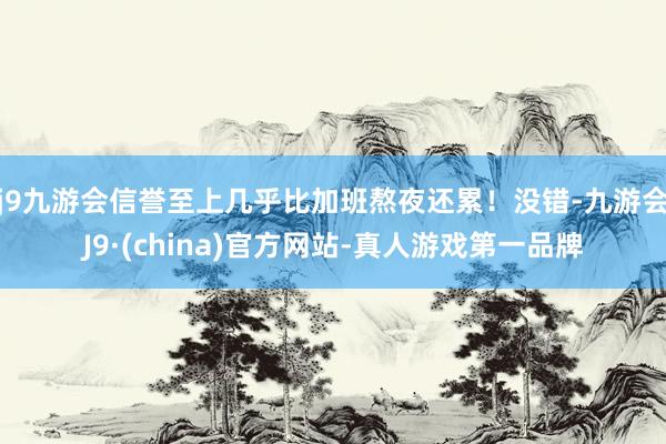 j9九游会信誉至上几乎比加班熬夜还累！没错-九游会J9·(china)官方网站-真人游戏第一品牌