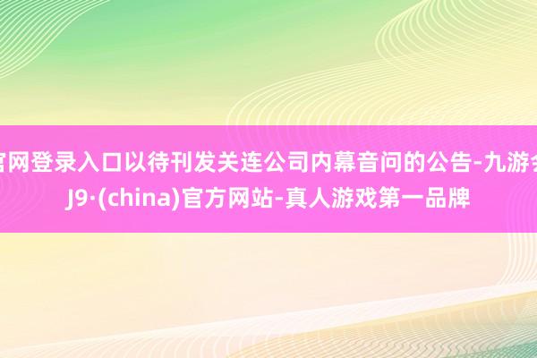 官网登录入口以待刊发关连公司内幕音问的公告-九游会J9·(china)官方网站-真人游戏第一品牌