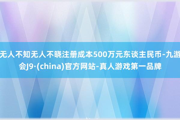 无人不知无人不晓注册成本500万元东谈主民币-九游会J9·(china)官方网站-真人游戏第一品牌