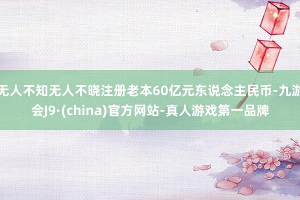 无人不知无人不晓注册老本60亿元东说念主民币-九游会J9·(china)官方网站-真人游戏第一品牌