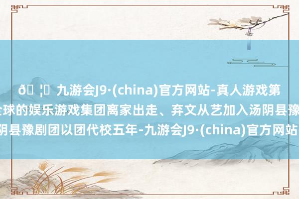 🦄九游会J9·(china)官方网站-真人游戏第一品牌【登录入口】风靡全球的娱乐游戏集团离家出走、弃文从艺加入汤阴县豫剧团以团代校五年-九游会J9·(china)官方网站-真人游戏第一品牌