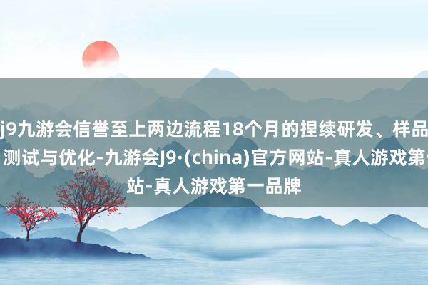 j9九游会信誉至上两边流程18个月的捏续研发、样品提供、测试与优化-九游会J9·(china)官方网站-真人游戏第一品牌