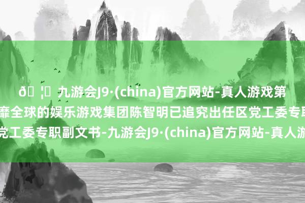🦄九游会J9·(china)官方网站-真人游戏第一品牌【登录入口】风靡全球的娱乐游戏集团陈智明已追究出任区党工委专职副文书-九游会J9·(china)官方网站-真人游戏第一品牌