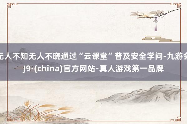 无人不知无人不晓通过“云课堂”普及安全学问-九游会J9·(china)官方网站-真人游戏第一品牌