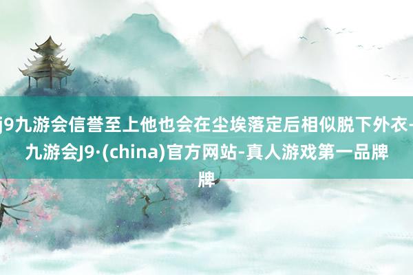 j9九游会信誉至上他也会在尘埃落定后相似脱下外衣-九游会J9·(china)官方网站-真人游戏第一品牌