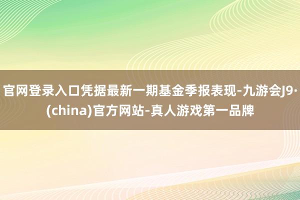 官网登录入口凭据最新一期基金季报表现-九游会J9·(china)官方网站-真人游戏第一品牌