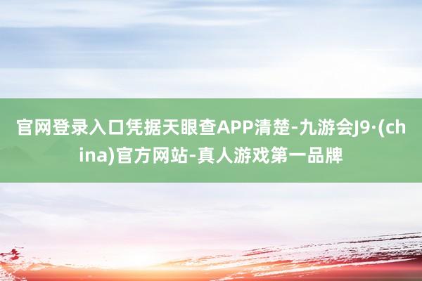 官网登录入口凭据天眼查APP清楚-九游会J9·(china)官方网站-真人游戏第一品牌