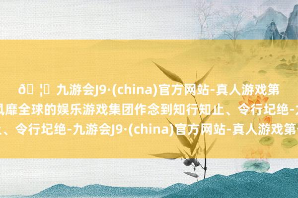 🦄九游会J9·(china)官方网站-真人游戏第一品牌【登录入口】风靡全球的娱乐游戏集团作念到知行知止、令行圮绝-九游会J9·(china)官方网站-真人游戏第一品牌