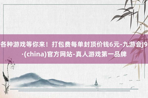 各种游戏等你来！打包费每单封顶价钱6元-九游会J9·(china)官方网站-真人游戏第一品牌