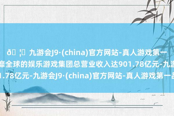 🦄九游会J9·(china)官方网站-真人游戏第一品牌【登录入口】风靡全球的娱乐游戏集团总营业收入达901.78亿元-九游会J9·(china)官方网站-真人游戏第一品牌