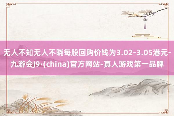 无人不知无人不晓每股回购价钱为3.02-3.05港元-九游会J9·(china)官方网站-真人游戏第一品牌