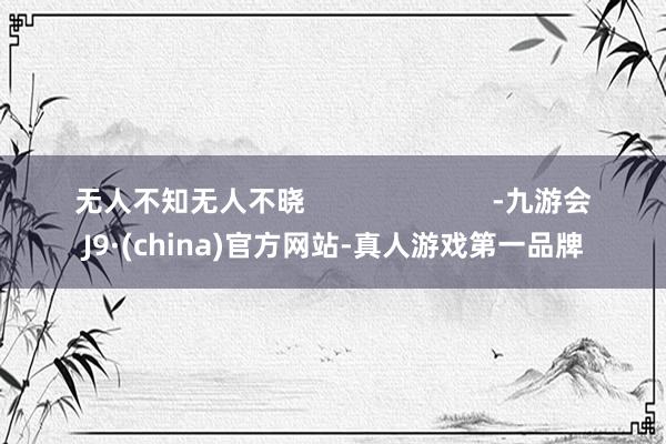 无人不知无人不晓                        -九游会J9·(china)官方网站-真人游戏第一品牌