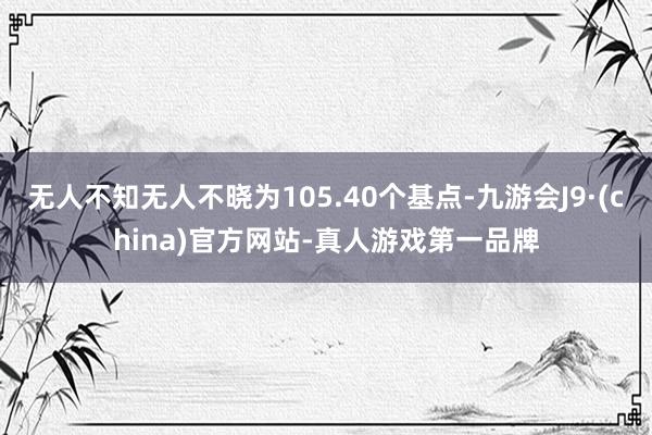 无人不知无人不晓为105.40个基点-九游会J9·(china)官方网站-真人游戏第一品牌