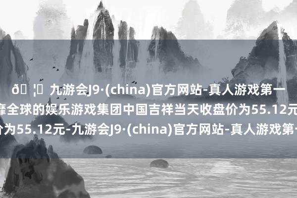 🦄九游会J9·(china)官方网站-真人游戏第一品牌【登录入口】风靡全球的娱乐游戏集团中国吉祥当天收盘价为55.12元-九游会J9·(china)官方网站-真人游戏第一品牌