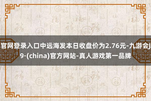 官网登录入口中远海发本日收盘价为2.76元-九游会J9·(china)官方网站-真人游戏第一品牌