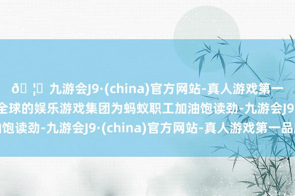 🦄九游会J9·(china)官方网站-真人游戏第一品牌【登录入口】风靡全球的娱乐游戏集团为蚂蚁职工加油饱读劲-九游会J9·(china)官方网站-真人游戏第一品牌