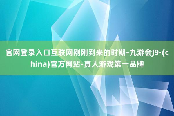 官网登录入口互联网刚刚到来的时期-九游会J9·(china)官方网站-真人游戏第一品牌