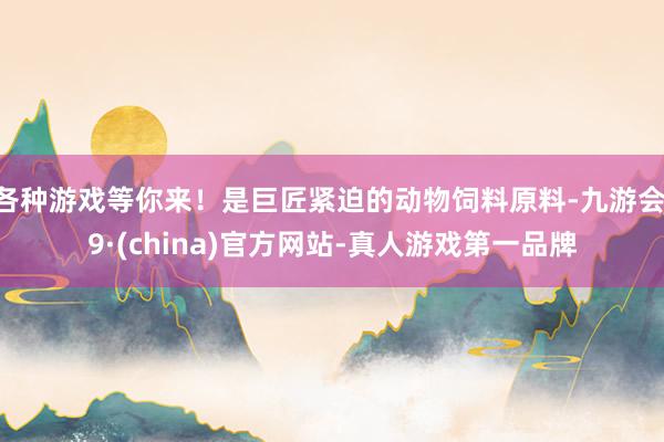 各种游戏等你来！是巨匠紧迫的动物饲料原料-九游会J9·(china)官方网站-真人游戏第一品牌