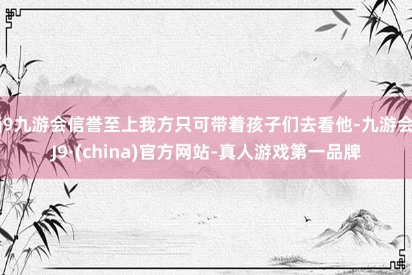 j9九游会信誉至上我方只可带着孩子们去看他-九游会J9·(china)官方网站-真人游戏第一品牌