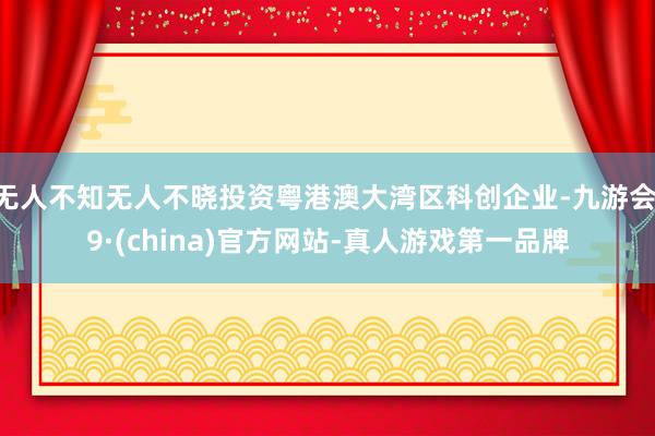 无人不知无人不晓投资粤港澳大湾区科创企业-九游会J9·(china)官方网站-真人游戏第一品牌