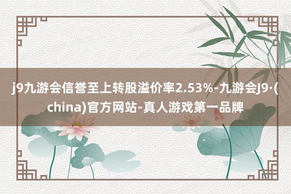 j9九游会信誉至上转股溢价率2.53%-九游会J9·(china)官方网站-真人游戏第一品牌