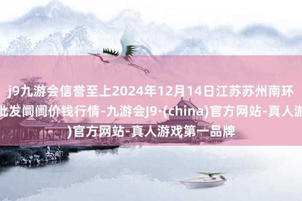 j9九游会信誉至上2024年12月14日江苏苏州南环桥农副居品批发阛阓价钱行情-九游会J9·(china)官方网站-真人游戏第一品牌