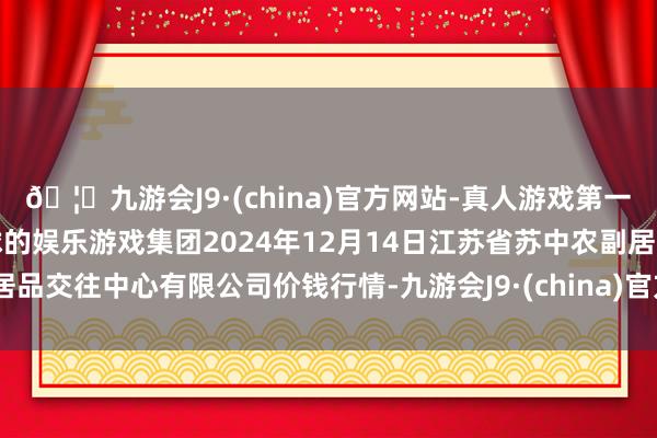 🦄九游会J9·(china)官方网站-真人游戏第一品牌【登录入口】风靡全球的娱乐游戏集团2024年12月14日江苏省苏中农副居品交往中心有限公司价钱行情-九游会J9·(china)官方网站-真人游戏第一品牌