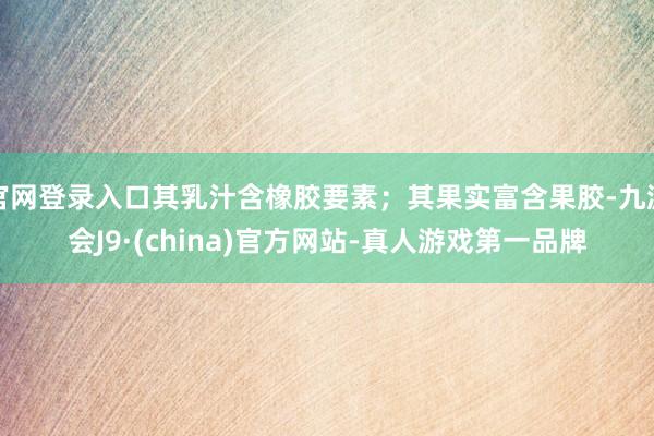 官网登录入口其乳汁含橡胶要素；其果实富含果胶-九游会J9·(china)官方网站-真人游戏第一品牌