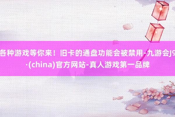 各种游戏等你来！旧卡的通盘功能会被禁用-九游会J9·(china)官方网站-真人游戏第一品牌