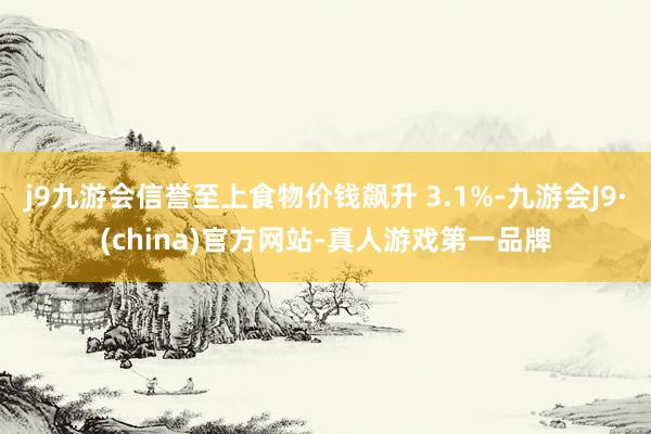 j9九游会信誉至上食物价钱飙升 3.1%-九游会J9·(china)官方网站-真人游戏第一品牌